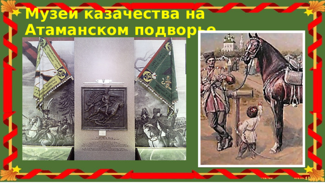 Музей казачества на Атаманском подворье В Старочеркасске находится музей Донского казачества. Обязательно его посетите. В нем большая экспозиция посвященная атаману Платову. Когда у сына прорезался первый зуб, отец посадил его на коня и надел свою шапку. Это было казачье посвящение мальчиков в воины. С этого дня Матвей стал готовиться к военной службе – учился ездить верхом и владеть оружием. В три года Матвей, как и многие его сверстники, ездил на лошади по двору, а в пять бесстрашно скакал на коне по улицам и участвовал в детских манёврах.  
