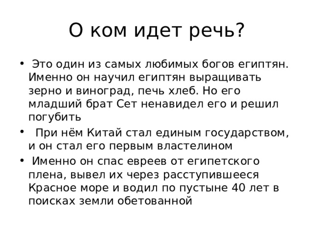 О ком идет речь?  Это один из самых любимых богов египтян. Именно он на­учил египтян выращивать зерно и виноград, печь хлеб. Но его младший брат Сет ненавидел его и решил погубить  При нём Китай стал единым государством, и он стал его первым властелином  Именно он спас евреев от египетского плена, вывел их через расступившееся Красное море и водил по пустыне 40 лет в поисках земли обетованной 