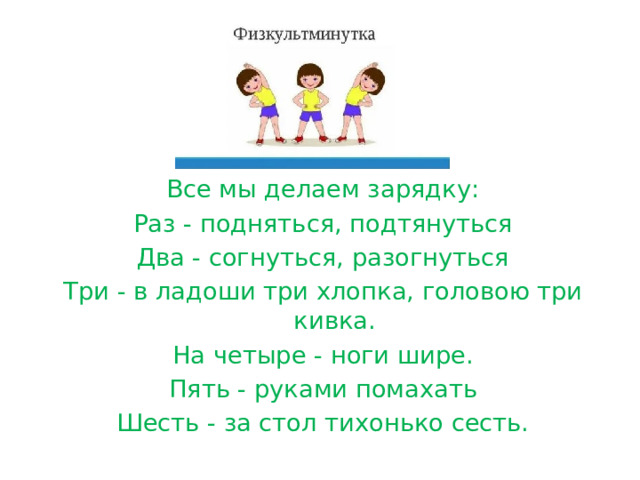 Все мы делаем зарядку: Раз - подняться, подтянуться Два - согнуться, разогнуться Три - в ладоши три хлопка, головою три кивка. На четыре - ноги шире. Пять - руками помахать Шесть - за стол тихонько сесть. 