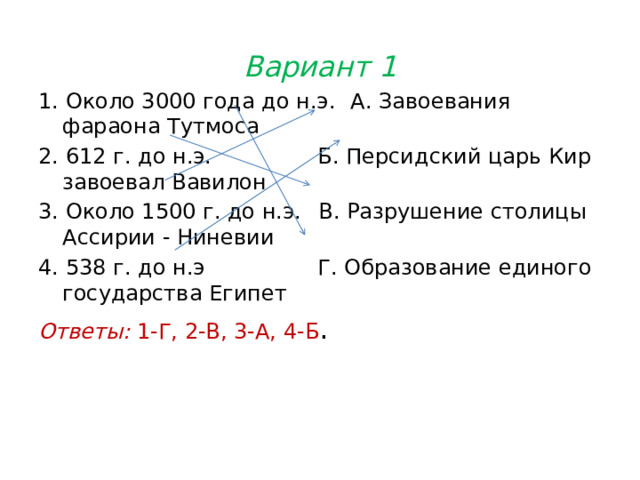 Вариант 1 1. Около 3000 года до н.э.  А. Завоевания фараона Тутмоса 2. 612 г. до н.э.  Б. Персидский царь Кир завоевал Вавилон 3. Около 1500 г. до н.э.  В. Разрушение столицы Ассирии - Ниневии 4. 538 г. до н.э  Г. Образование единого государства Египет Ответы: 1-Г, 2-В, 3-А, 4-Б . 