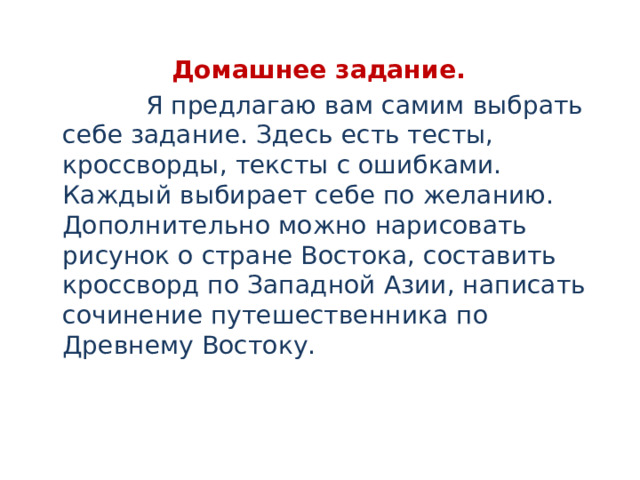 Домашнее задание.  Я предлагаю вам самим выбрать себе задание. Здесь есть тесты, кроссворды, тексты с ошибками. Каждый выбирает себе по желанию. Дополнительно можно нарисовать рисунок о стране Востока, составить кроссворд по Западной Азии, написать сочинение путешественника по Древнему Востоку. 