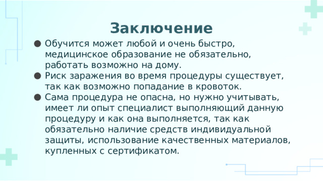 Заключение   Обучится может любой и очень быстро, медицинское образование не обязательно, работать возможно на дому. Риск заражения во время процедуры существует, так как возможно попадание в кровоток. Сама процедура не опасна, но нужно учитывать, имеет ли опыт специалист выполняющий данную процедуру и как она выполняется, так как обязательно наличие средств индивидуальной защиты, использование качественных материалов, купленных с сертификатом. 