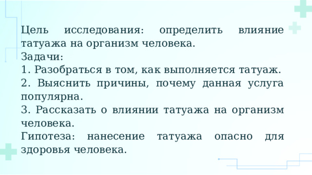 Цель исследования: определить влияние татуажа на организм человека. Задачи: 1. Разобраться в том, как выполняется татуаж. 2. Выяснить причины, почему данная услуга популярна. 3. Рассказать о влиянии татуажа на организм человека. Гипотеза: нанесение татуажа опасно для здоровья человека. 