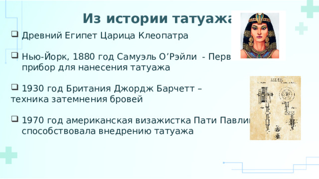 Из истории татуажа Древний Египет Царица Клеопатра Нью-Йорк, 1880 год Самуэль О’Рэйли - Первый прибор для нанесения татуажа 1930 год Британия Джордж Барчетт – техника затемнения бровей 1970 год американская визажистка Пати Павлик, способствовала внедрению татуажа 