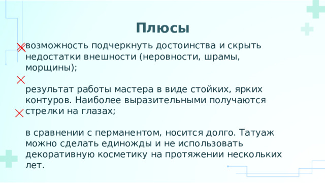 Плюсы возможность подчеркнуть достоинства и скрыть недостатки внешности (неровности, шрамы, морщины); результат работы мастера в виде стойких, ярких контуров. Наиболее выразительными получаются стрелки на глазах; в сравнении с перманентом, носится долго. Татуаж можно сделать единожды и не использовать декоративную косметику на протяжении нескольких лет. 