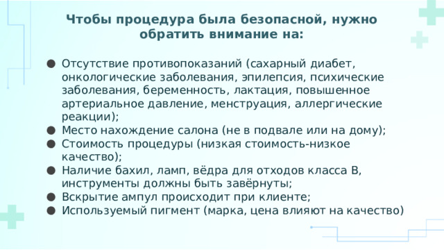 Чтобы процедура была безопасной, нужно обратить внимание на:   Отсутствие противопоказаний (сахарный диабет, онкологические заболевания, эпилепсия, психические заболевания, беременность, лактация, повышенное артериальное давление, менструация, аллергические реакции); Место нахождение салона (не в подвале или на дому); Стоимость процедуры (низкая стоимость-низкое качество); Наличие бахил, ламп, вёдра для отходов класса В, инструменты должны быть завёрнуты; Вскрытие ампул происходит при клиенте; Используемый пигмент (марка, цена влияют на качество) 