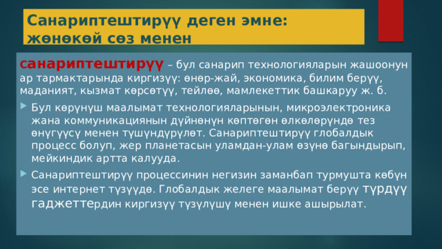 Санариптештирүү деген эмне: жөнөкөй сөз менен С анариптештирүү  – бул санарип технологияларын жашоонун ар тармактарында киргизүү: өнөр-жай, экономика, билим берүү, маданият, кызмат көрсөтүү, тейлөө, мамлекеттик башкаруу ж. б. Бул көрүнүш маалымат технологияларынын, микроэлектроника жана коммуникациянын дүйнөнүн көптөгөн өлкөлөрүндө тез өнүгүүсү менен түшүндүрүлөт. Санариптештирүү глобалдык процесс болуп, жер планетасын уламдан-улам өзүнө багындырып, мейкиндик артта калууда. Санариптештирүү процессинин негизин заманбап турмушта көбүн эсе интернет түзүүдө. Глобалдык желеге маалымат берүү түрдүү гаджетте рдин киргизүү түзүлүшү менен ишке ашырылат. 