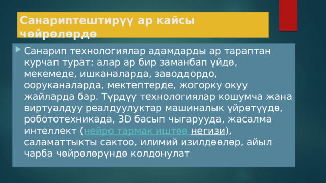 Санариптештирүү ар кайсы чөйрөлөрдө Санарип технологиялар адамдарды ар тараптан курчап турат: алар ар бир заманбап үйдө, мекемеде, ишканаларда, заводдордо, ооруканаларда, мектептерде, жогорку окуу жайларда бар. Түрдүү технологиялар кошумча жана виртуалдуу реалдуулуктар машиналык үйрөтүүдө, робототехникада, 3D басып чыгарууда, жасалма интеллект ( нейро  тармак  иштөө  негизи ), саламаттыкты сактоо, илимий изилдөөлөр, айыл чарба чөйрөлөрүндө колдонулат 