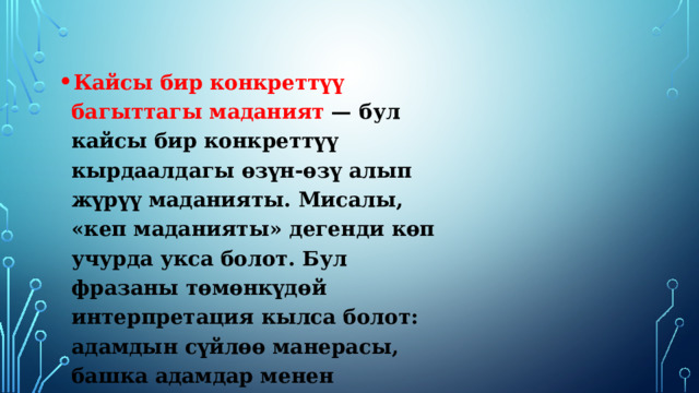 Кайсы бир конкреттүү багыттагы маданият — бул кайсы бир конкреттүү кырдаалдагы өзүн-өзү алып жүрүү маданияты. Мисалы, «кеп маданияты» дегенди көп учурда укса болот. Бул фразаны төмөнкүдөй интерпретация кылса болот: адамдын сүйлөө манерасы, башка адамдар менен канчалык сүйлөшө билүүсү. 