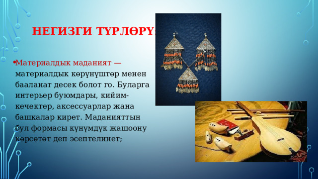 Негизги түрлөрү : Материалдык маданият — материалдык көрүнүштөр менен бааланат десек болот го. Буларга интерьер буюмдары, кийим-кечектер, аксессуарлар жана башкалар кирет. Маданияттын бул формасы күнүмдүк жашоону көрсөтөт деп эсептелинет; 