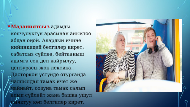 Маданиятсыз адамды көпчүлүктүн арасынан аныктоо абдан оңой. Алардын ичине кийинкидей белгилер кирет: сабатсыз сүйлөө, бейтааныш адамга сен деп кайрылуу, цензурасы жок лексика. Дасторкон үстүндө отурганда чалпылдап тамак ичет же чайнайт, оозуна тамак салып алып сүйлөйт жана башка ушул сыяктуу көп белгилер кирет. 