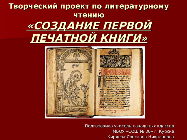 Творческий проект по литературному чтению  «СОЗДАНИЕ ПЕРВОЙ ПЕЧАТНОЙ КНИГИ» Подготовила учитель начальных классов  МБОУ «СОШ № 30» г. Курска Киряева Светлана Николаевна 