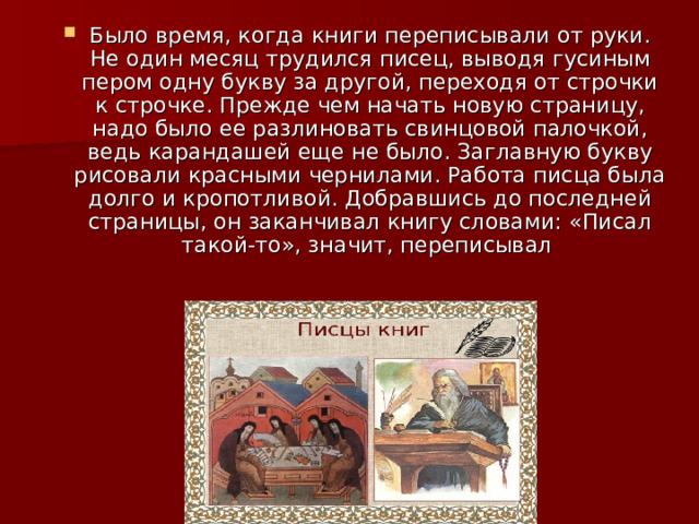 Было время, когда книги переписывали от руки. Не один месяц трудился писец, выводя гусиным пером одну букву за другой, переходя от строчки к строчке. Прежде чем начать новую страницу, надо было ее разлиновать свинцовой палочкой, ведь карандашей еще не было. Заглавную букву рисовали красными чернилами. Работа писца была долго и кропотливой. Добравшись до последней страницы, он заканчивал книгу словами: «Писал такой-то», значит, переписывал 