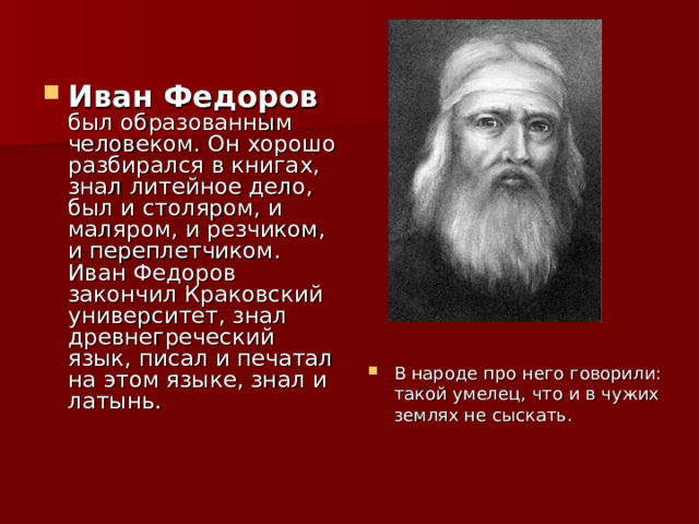 Иван Федоров был образованным человеком. Он хорошо разбирался в книгах, знал литейное дело, был и столяром, и маляром, и резчиком, и переплетчиком. Иван Федоров закончил Краковский университет, знал древнегреческий язык, писал и печатал на этом языке, знал и латынь. В народе про него говорили: такой умелец, что и в чужих землях не сыскать. 