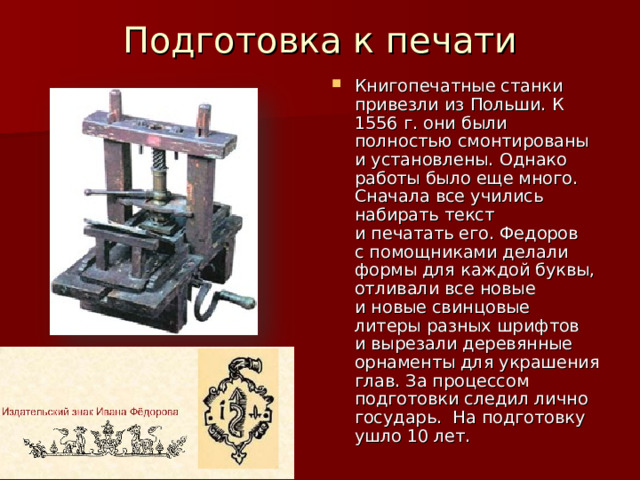 Подготовка к печати   Книгопечатные станки привезли из Польши. К 1556 г. они были полностью смонтированы и установлены. Однако работы было еще много. Сначала все учились набирать текст и печатать его. Федоров с помощниками делали формы для каждой буквы, отливали все новые и новые свинцовые литеры разных шрифтов и вырезали деревянные орнаменты для украшения глав. За процессом подготовки следил лично государь. На подготовку ушло 10 лет.  