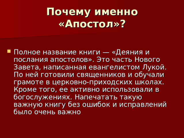  Почему именно «Апостол»?   Полное название книги — «Деяния и послания апостолов». Это часть Нового Завета, написанная евангелистом Лукой. По ней готовили священников и обучали грамоте в церковно-приходских школах. Кроме того, ее активно использовали в богослужениях. Напечатать такую важную книгу без ошибок и исправлений было очень важно 