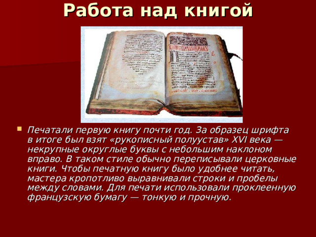 Работа над книгой   Печатали первую книгу почти год. За образец шрифта в итоге был взят «рукописный полуустав» ХVI века — некрупные округлые буквы с небольшим наклоном вправо. В таком стиле обычно переписывали церковные книги. Чтобы печатную книгу было удобнее читать, мастера кропотливо выравнивали строки и пробелы между словами. Для печати использовали проклеенную французскую бумагу — тонкую и прочную. 