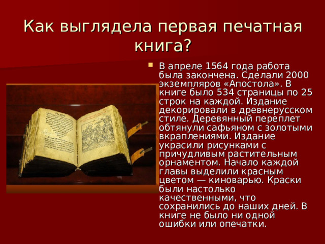  Как выглядела первая печатная книга?   В апреле 1564 года работа была закончена. Сделали 2000 экземпляров «Апостола». В книге было 534 страницы по 25 строк на каждой. Издание декорировали в древнерусском стиле. Деревянный переплет обтянули сафьяном с золотыми вкраплениями. Издание украсили рисунками с причудливым растительным орнаментом. Начало каждой главы выделили красным цветом — киноварью. Краски были настолько качественными, что сохранились до наших дней. В книге не было ни одной ошибки или опечатки. 