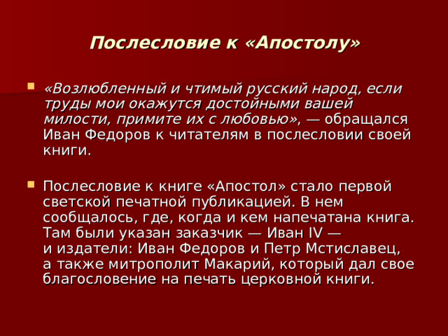  Послесловие к «Апостолу»   «Возлюбленный и чтимый русский народ, если труды мои окажутся достойными вашей милости, примите их с любовью» , — обращался Иван Федоров к читателям в послесловии своей книги.   Послесловие к книге «Апостол» стало первой светской печатной публикацией. В нем сообщалось, где, когда и кем напечатана книга. Там были указан заказчик — Иван IV — и издатели: Иван Федоров и Петр Мстиславец, а также митрополит Макарий, который дал свое благословение на печать церковной книги. 