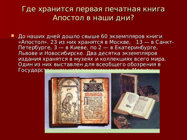 Где хранится первая печатная книга Апостол в наши дни?   До наших дней дошло свыше 60 экземпляров книги «Апостол». 23 из них хранятся в Москве,   13 — в Санкт-Петербурге, 3 — в Киеве, по 2 — в Екатеринбурге, Львове и Новосибирске. Два десятка экземпляров издания хранятся в музеях и коллекциях всего мира. Один из них выставлен для всеобщего обозрения в Государственном историческом музее г. Москвы.  