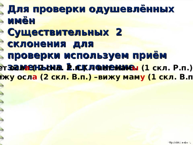 Для проверки одушевлённых имён Существительных 2 склонения для проверки используем приём заменына 1 склонение. Нет осл а ( 2 скл. Р.п.) - нет мам ы (1 скл. Р.п.) Вижу осл а (2 скл. В.п.) –вижу мам у (1 скл. В.п.) 