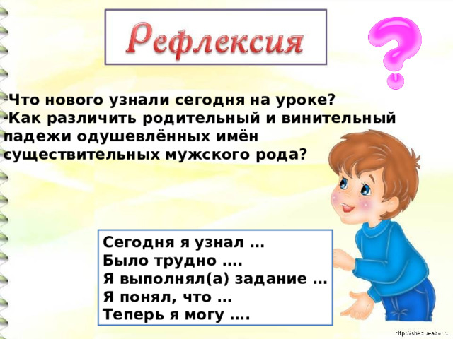 Что нового узнали сегодня на уроке? Как различить родительный и винительный падежи одушевлённых имён существительных мужского рода? Сегодня я узнал … Было трудно …. Я выполнял(а) задание … Я понял, что … Теперь я могу …. 