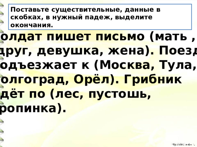 Поставьте существительные, данные в скобках, в нужный падеж, выделите окончания. Солдат пишет письмо (мать ,  друг, девушка, жена). Поезд подъезжает к (Москва, Тула, Волгоград, Орёл). Грибник идёт по (лес, пустошь, тропинка). 