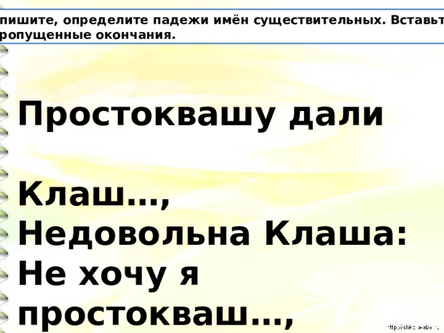 Спишите, определите падежи имён существительных. Вставьте пропущенные окончания. Простоквашу дали  Клаш…,  Недовольна Клаша:  Не хочу я простокваш…,  Дайте просто каш… . 