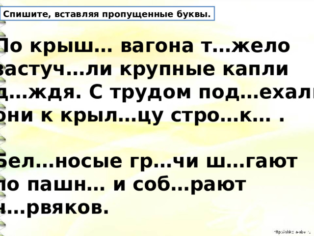 Спишите, вставляя пропущенные буквы. По крыш… вагона т…жело застуч…ли крупные капли д…ждя. С трудом под…ехали они к крыл…цу стро…к… .  Бел…носые гр…чи ш…гают по пашн… и соб…рают ч…рвяков. 