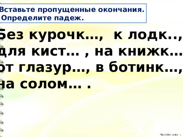 Вставьте пропущенные окончания.  Определите падеж. Без курочк…, к лодк.., для кист… , на книжк…, от глазур…, в ботинк…, на солом… . 