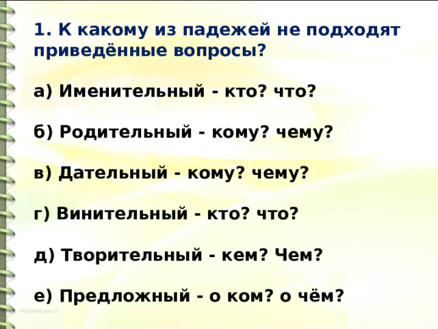 1. К какому из падежей не подходят приведённые вопросы?   а) Именительный - кто? что?   б) Родительный - кому? чему?   в) Дательный - кому? чему?   г) Винительный - кто? что?   д) Творительный - кем? Чем?   е) Предложный - о ком? о чём? 