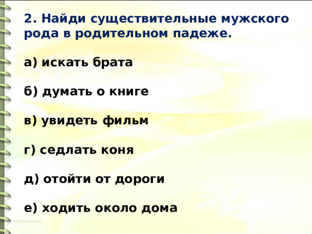 2. Найди существительные мужского рода в родительном падеже.   а) искать брата  б) думать о книге  в) увидеть фильм  г) седлать коня   д) отойти от дороги   е) ходить около дома 