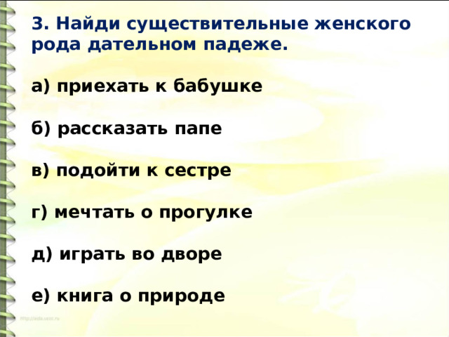 3. Найди существительные женского рода дательном падеже.   а) приехать к бабушке  б) рассказать папе  в) подойти к сестре  г) мечтать о прогулке   д) играть во дворе   е) книга о природе 