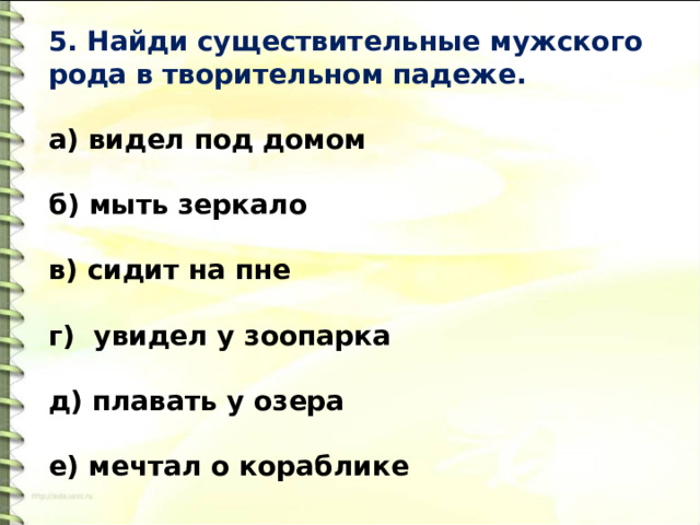 5. Найди существительные мужского рода в творительном падеже.   а) видел под домом  б) мыть зеркало  в) сидит на пне  г) увидел у зоопарка   д) плавать у озера   е) мечтал о кораблике 