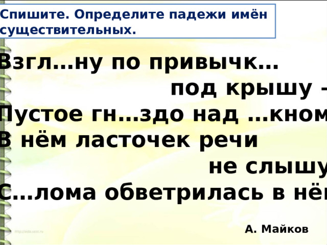 Спишите. Определите падежи имён существительных. Взгл…ну по привычк…  под крышу – Пустое гн…здо над …кном; В нём ласточек речи  не слышу; С…лома обветрилась в нём. А. Майков 