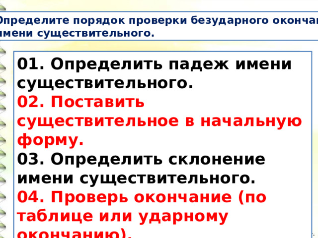  Определите порядок проверки безударного окончания  имени существительного. Поставить существительное в начальную форму. Определить падеж имени существительного. Определить склонение имени существительного. Проверь окончание (по таблице или ударному окончанию).  01. Определить падеж имени существительного. 02. Поставить существительное в начальную форму. 03. Определить склонение имени существительного. 04. Проверь окончание (по таблице или ударному окончанию).  