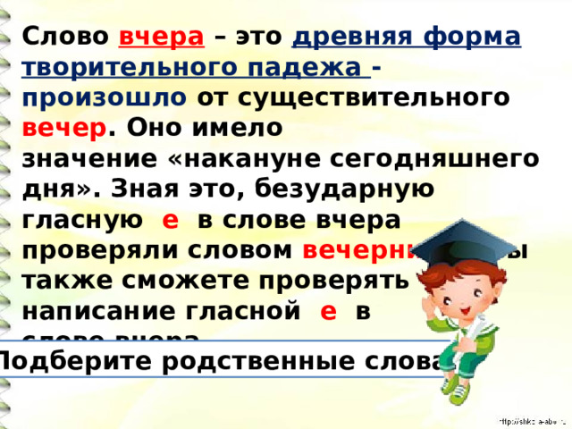 Слово вчера – это древняя форма творительного падежа - произошло от существительного вечер . Оно имело значение «накануне сегодняшнего дня». Зная это, безударную гласную е в слове вчера проверяли словом вечерний . И вы также сможете проверять написание гласной е в слове вчера. Подберите родственные слова. 