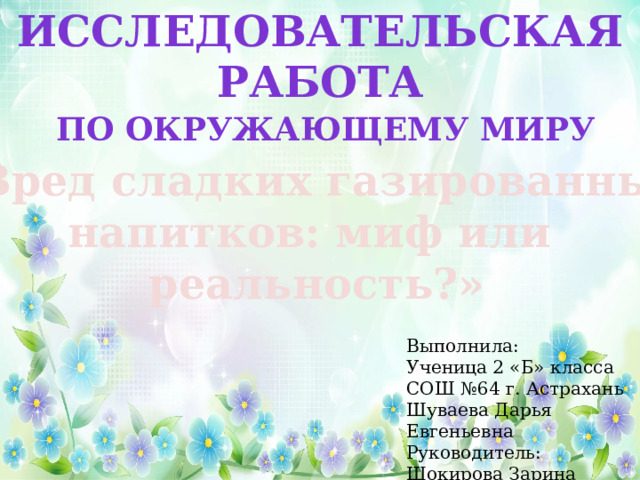Исследовательская работа По окружающему миру «Вред сладких газированных напитков: миф или реальность?» Выполнила: Ученица 2 «Б» класса СОШ №64 г. Астрахань Шуваева Дарья Евгеньевна Руководитель: Шокирова Зарина Ильдаровна 