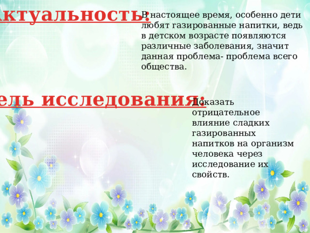 Актуальность: В настоящее время, особенно дети любят газированные напитки, ведь в детском возрасте появляются различные заболевания, значит данная проблема- проблема всего общества. Цель исследования: Доказать отрицательное влияние сладких газированных напитков на организм человека через исследование их свойств. 