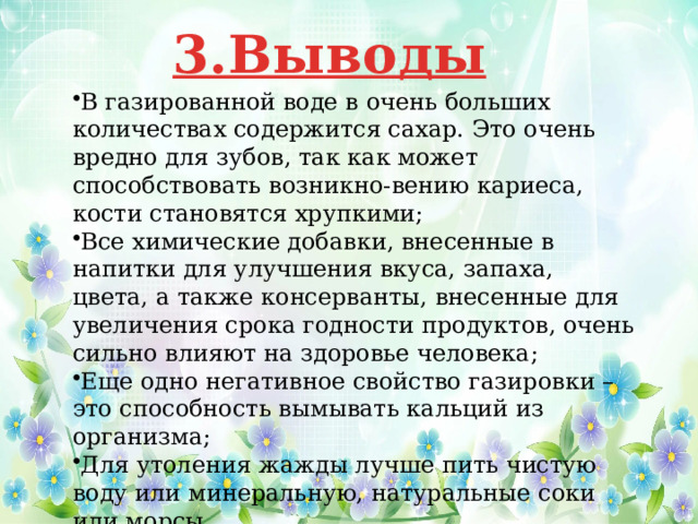 3.Выводы В газированной воде в очень больших количествах содержится сахар. Это очень вредно для зубов, так как может способствовать возникно-вению кариеса, кости становятся хрупкими; Все химические добавки, внесенные в напитки для улучшения вкуса, запаха, цвета, а также консерванты, внесенные для увеличения срока годности продуктов, очень сильно влияют на здоровье человека; Еще одно негативное свойство газировки – это способность вымывать кальций из организма; Для утоления жажды лучше пить чистую воду или минеральную, натуральные соки или морсы .  