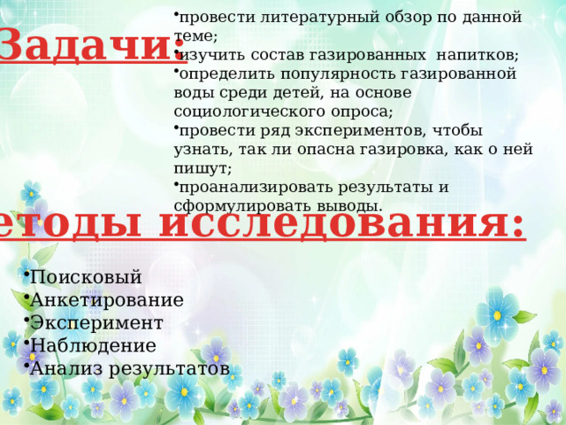 провести литературный обзор по данной теме; изучить состав газированных напитков; определить популярность газированной воды среди детей, на основе социологического опроса; провести ряд экспериментов, чтобы узнать, так ли опасна газировка, как о ней пишут; проанализировать результаты и сформулировать выводы. Задачи: Методы исследования: Поисковый Анкетирование Эксперимент Наблюдение Анализ результатов 
