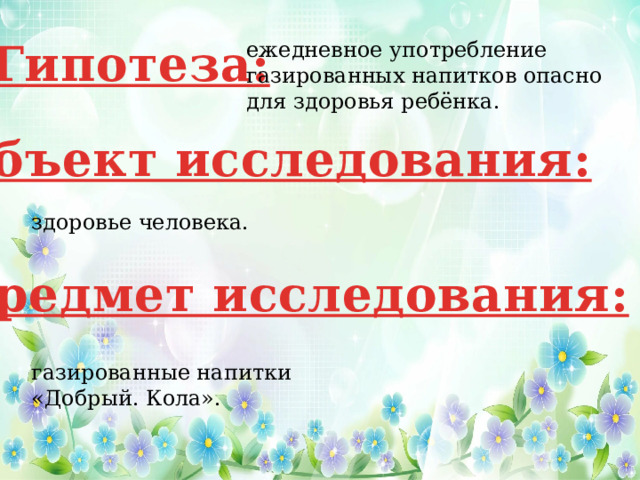 Гипотеза: ежедневное употребление газированных напитков опасно для здоровья ребёнка. Объект исследования: здоровье человека. Предмет исследования: газированные напитки «Добрый. Кола». 