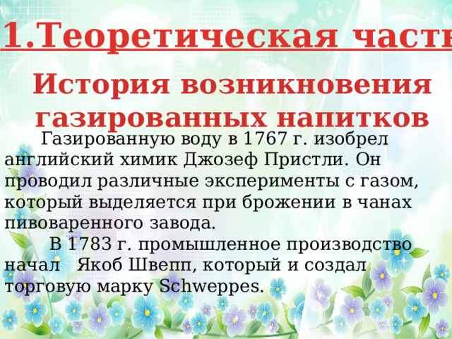 1.Теоретическая часть История возникновения газированных напитков    Газированную воду в 1767 г. изобрел английский химик Джозеф Пристли. Он проводил различные эксперименты с газом, который выделяется при брожении в чанах пивоваренного завода.    В 1783 г. промышленное производство начал   Якоб Швепп, который и создал торговую марку Schweppes. 