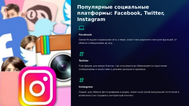  Популярные социальные платформы: Facebook, Twitter, Instagram Facebook Самая большая социальная сеть в мире, известная широким спектром функций, от обмена сообщениями до игр. Twitter Платформа для микро-блогов, где пользователи обмениваются короткими сообщениями и новостями в режиме реального времени. Instagram Сервис для обмена фотографиями и видео, известный своей визуальной эстетикой и возможностью создавать интересный контент. 