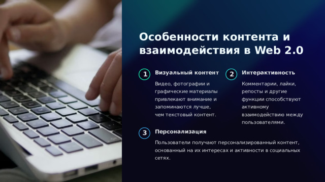  Особенности контента и взаимодействия в Web 2.0 Визуальный контент Интерактивность 1 2 Видео, фотографии и графические материалы привлекают внимание и запоминаются лучше, чем текстовый контент. Комментарии, лайки, репосты и другие функции способствуют активному взаимодействию между пользователями. Персонализация 3 Пользователи получают персонализированный контент, основанный на их интересах и активности в социальных сетях. 