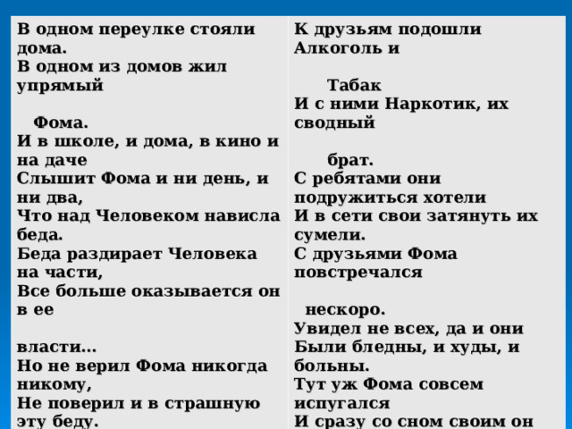 В одном переулке стояли дома. В одном из домов жил упрямый  Фома. И в школе, и дома, в кино и на даче Слышит Фома и ни день, и ни два, Что над Человеком нависла беда. Беда раздирает Человека на части, Все больше оказывается он в ее  власти… Но не верил Фома никогда никому, Не поверил и в страшную эту беду. Однажды приснился упрямому сон, Что в царстве Беды оказался он, А с ним вместе его друзья Такого же возраста, как вы и я.  К друзьям подошли Алкоголь и  Табак И с ними Наркотик, их сводный  брат. С ребятами они подружиться хотели И в сети свои затянуть их сумели. С друзьями Фома повстречался  нескоро. Увидел не всех, да и они Были бледны, и худы, и больны. Тут уж Фома совсем испугался И сразу со сном своим он расстался. Поверил Фома: над Человеком –  беда И наркоманией зовется она. Знает Фома, чтоб с бедой совладать, Надо о ней все разузнать.   