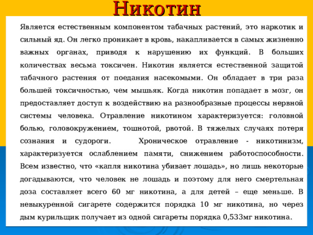 Никотин   Является естественным компонентом табачных растений, это наркотик и сильный яд. Он легко проникает в кровь, накапливается в самых жизненно важных органах, приводя к нарушению их функций. В больших количествах весьма токсичен. Никотин является естественной защитой табачного растения от поедания насекомыми. Он обладает в три раза большей токсичностью, чем мышьяк. Когда никотин попадает в мозг, он предоставляет доступ к воздействию на разнообразные процессы нервной системы человека. Отравление никотином характеризуется: головной болью, головокружением, тошнотой, рвотой. В тяжелых случаях потеря сознания и судороги.  Хроническое отравление - никотинизм, характеризуется ослаблением памяти, снижением работоспособности. Всем известно, что «капля никотина убивает лошадь», но лишь некоторые догадываются, что человек не лошадь и поэтому для него смертельная доза составляет всего 60 мг никотина, а для детей – еще меньше. В невыкуренной сигарете содержится порядка 10 мг никотина, но через дым курильщик получает из одной сигареты порядка 0,533мг никотина. 