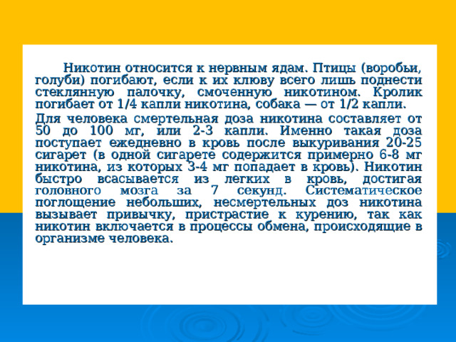  Никотин относится к нервным ядам. Птицы (воробьи, голуби) погибают, если к их клюву всего лишь поднести стеклянную палочку, смоченную никотином. Кролик погибает от 1/4 капли никотина, собака — от 1/2 капли.   Для человека смертельная доза никотина составляет от 50 до 100 мг, или 2-3 капли. Именно такая доза поступает ежедневно в кровь после выкуривания 20-25 сигарет (в одной сигарете содержится примерно 6-8 мг никотина, из которых 3-4 мг попадает в кровь). Никотин быстро всасывается из легких в кровь, достигая головного мозга за 7 секунд. Систематическое поглощение небольших, несмертельных доз никотина вызывает привычку, пристрастие к курению, так как никотин включается в процессы обмена, происходящие в организме человека. 