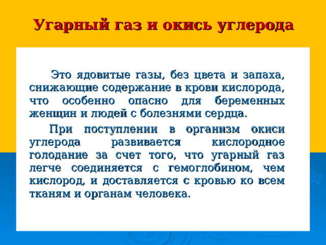 Угарный газ и окись углерода   Это ядовитые газы, без цвета и запаха, снижающие содержание в крови кислорода, что особенно опасно для беременных женщин и людей с болезнями сердца.  При поступлении в организм окиси углерода развивается кислородное голодание за счет того, что угарный газ легче соединяется с гемоглобином, чем кислород, и доставляется с кровью ко всем тканям и органам человека. 