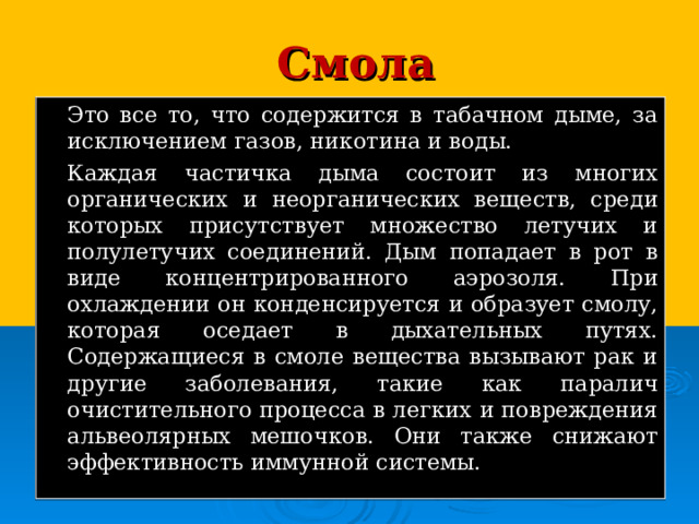 Смола   Это все то, что содержится в табачном дыме, за исключением газов, никотина и воды.   Каждая частичка дыма состоит из многих органических и неорганических веществ, среди которых присутствует множество летучих и полулетучих соединений. Дым попадает в рот в виде концентрированного аэрозоля. При охлаждении он конденсируется и образует смолу, которая оседает в дыхательных путях. Содержащиеся в смоле вещества вызывают рак и другие заболевания, такие как паралич очистительного процесса в легких и повреждения альвеолярных мешочков. Они также снижают эффективность иммунной системы. 